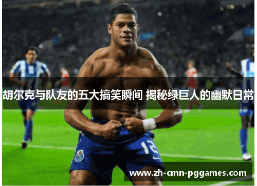 胡尔克与队友的五大搞笑瞬间 揭秘绿巨人的幽默日常