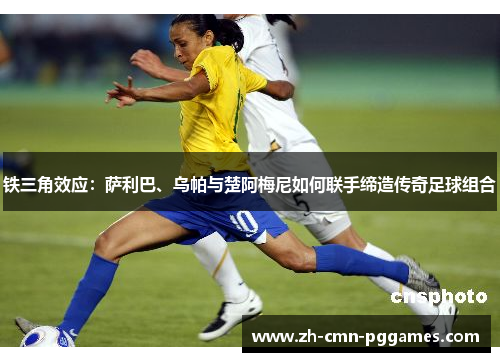 铁三角效应:萨利巴、乌帕与楚阿梅尼如何联手缔造传奇足球组合 铁三角效应:萨利巴、乌帕与楚阿梅尼如何联手缔造传奇足球组合