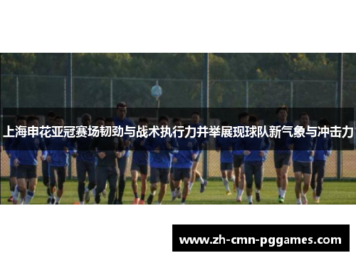 上海申花亚冠赛场韧劲与战术执行力并举展现球队新气象与冲击力