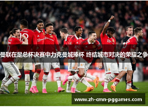 曼联在足总杯决赛中力克曼城捧杯 终结城市对决的荣耀之争 曼联在足总杯决赛中力克曼城捧杯 终结城市对决的荣耀之争