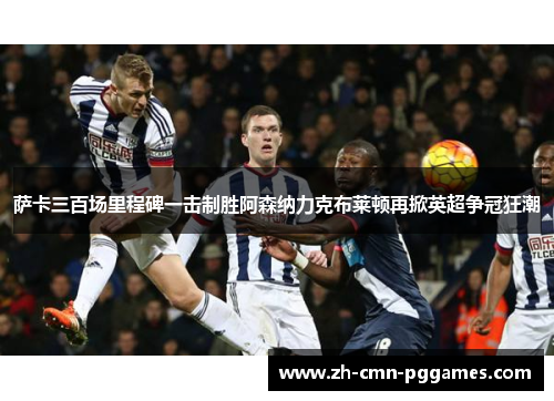 萨卡三百场里程碑一击制胜阿森纳力克布莱顿再掀英超争冠狂潮 萨卡三百场里程碑一击制胜阿森纳力克布莱顿再掀英超争冠狂潮