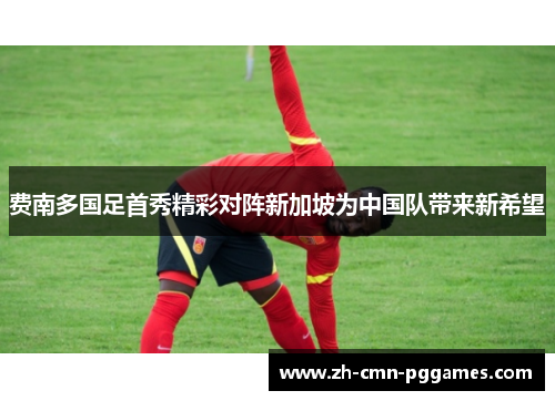 费南多国足首秀精彩对阵新加坡为中国队带来新希望 费南多国足首秀精彩对阵新加坡为中国队带来新希望